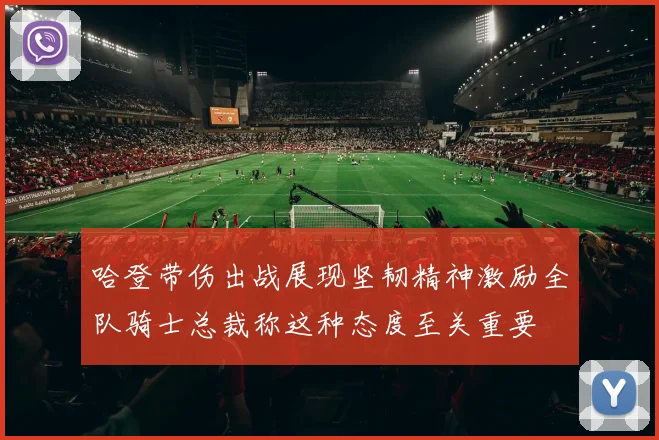 哈登带伤出战展现坚韧精神激励全队骑士总裁称这种态度至关重要