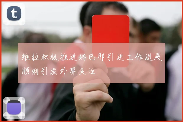 维拉积极推进姆巴耶引进工作进展顺利引发外界关注