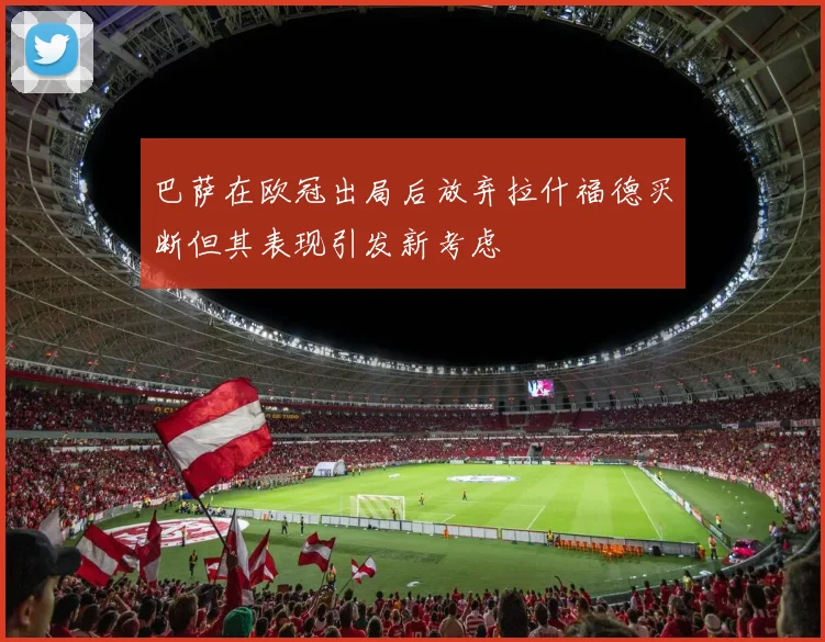 巴萨在欧冠出局后放弃拉什福德买断但其表现引发新考虑