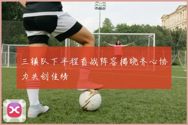 三镇队下半程首战阵容揭晓齐心协力共创佳绩