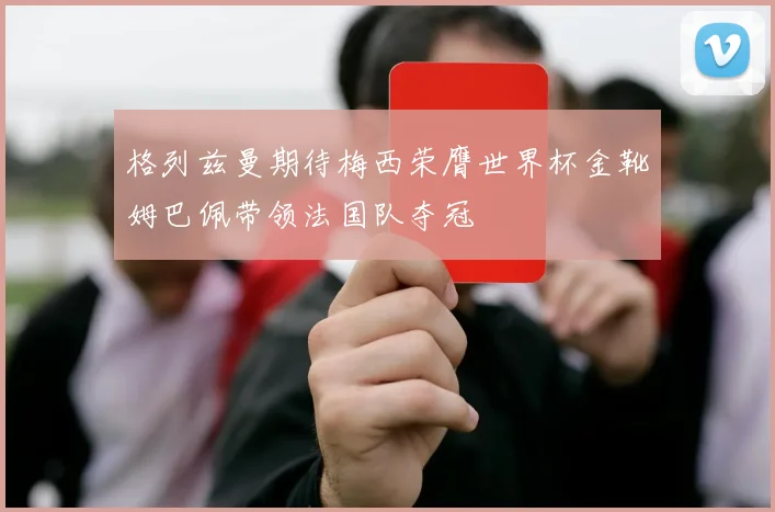 格列兹曼期待梅西荣膺世界杯金靴姆巴佩带领法国队夺冠