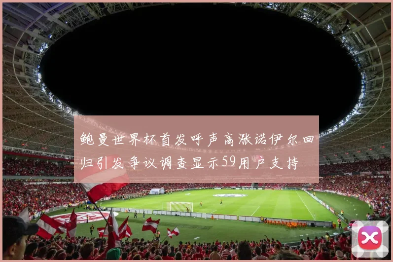 鲍曼世界杯首发呼声高涨诺伊尔回归引发争议调查显示59用户支持